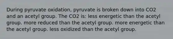 During pyruvate oxidation, pyruvate is broken down into CO2 and an acetyl group. The CO2 is: less energetic than the acetyl group. more reduced than the acetyl group. more energetic than the acetyl group. less oxidized than the acetyl group.