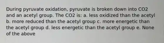 During pyruvate oxidation, pyruvate is broken down into CO2 and an acetyl group. The CO2 is: a. less oxidized than the acetyl b. more reduced than the acetyl group c. more energetic than the acetyl group d. less energetic than the acetyl group e. None of the above