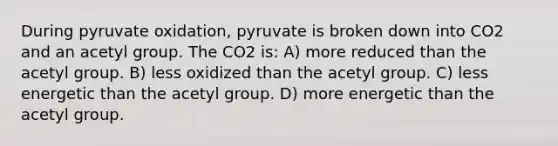 During pyruvate oxidation, pyruvate is broken down into CO2 and an acetyl group. The CO2 is: A) more reduced than the acetyl group. B) less oxidized than the acetyl group. C) less energetic than the acetyl group. D) more energetic than the acetyl group.