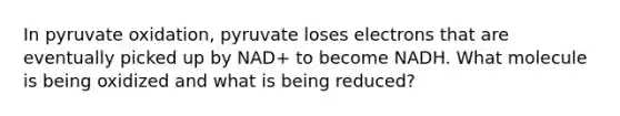 In pyruvate oxidation, pyruvate loses electrons that are eventually picked up by NAD+ to become NADH. What molecule is being oxidized and what is being reduced?