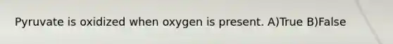 Pyruvate is oxidized when oxygen is present. A)True B)False