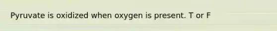 Pyruvate is oxidized when oxygen is present. T or F