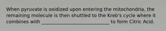 When pyruvate is oxidized upon entering the mitochondria, the remaining molecule is then shuttled to the Kreb's cycle where it combines with _____________________________ to form Citric Acid.