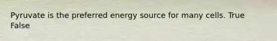 Pyruvate is the preferred energy source for many cells. True False