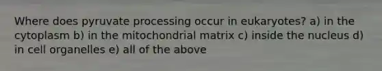 Where does pyruvate processing occur in eukaryotes? a) in the cytoplasm b) in the mitochondrial matrix c) inside the nucleus d) in cell organelles e) all of the above