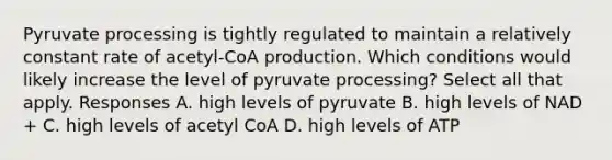 Pyruvate processing is tightly regulated to maintain a relatively constant rate of acetyl-CoA production. Which conditions would likely increase the level of pyruvate processing? Select all that apply. Responses A. high levels of pyruvate B. high levels of NAD + C. high levels of acetyl CoA D. high levels of ATP