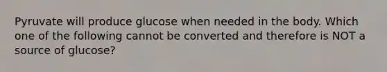 Pyruvate will produce glucose when needed in the body. Which one of the following cannot be converted and therefore is NOT a source of glucose?