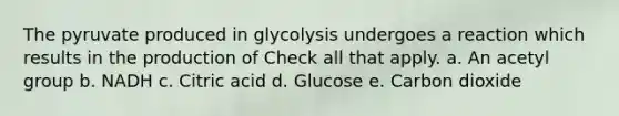 The pyruvate produced in glycolysis undergoes a reaction which results in the production of Check all that apply. a. An acetyl group b. NADH c. Citric acid d. Glucose e. Carbon dioxide