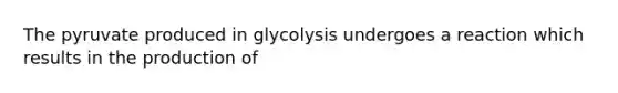 The pyruvate produced in glycolysis undergoes a reaction which results in the production of