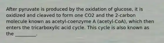 After pyruvate is produced by the oxidation of glucose, it is oxidized and cleaved to form one CO2 and the 2-carbon molecule known as acetyl-coenzyme A (acetyl-CoA), which then enters the tricarboxylic acid cycle. This cycle is also known as the _________.