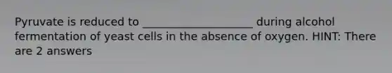 Pyruvate is reduced to ____________________ during alcohol fermentation of yeast cells in the absence of oxygen. HINT: There are 2 answers