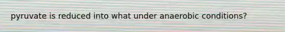 pyruvate is reduced into what under anaerobic conditions?