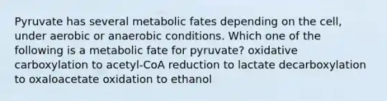 Pyruvate has several metabolic fates depending on the cell, under aerobic or anaerobic conditions. Which one of the following is a metabolic fate for pyruvate? oxidative carboxylation to acetyl-CoA reduction to lactate decarboxylation to oxaloacetate oxidation to ethanol