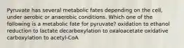 Pyruvate has several metabolic fates depending on the cell, under aerobic or anaerobic conditions. Which one of the following is a metabolic fate for pyruvate? oxidation to ethanol reduction to lactate decarboxylation to oxaloacetate oxidative carboxylation to acetyl-CoA