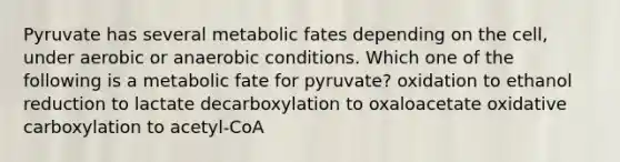 Pyruvate has several metabolic fates depending on the cell, under aerobic or anaerobic conditions. Which one of the following is a metabolic fate for pyruvate? oxidation to ethanol reduction to lactate decarboxylation to oxaloacetate oxidative carboxylation to acetyl-CoA