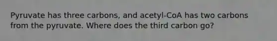 Pyruvate has three carbons, and acetyl-CoA has two carbons from the pyruvate. Where does the third carbon go?