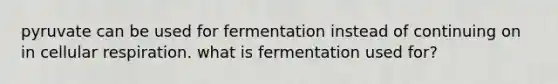 pyruvate can be used for fermentation instead of continuing on in <a href='https://www.questionai.com/knowledge/k1IqNYBAJw-cellular-respiration' class='anchor-knowledge'>cellular respiration</a>. what is fermentation used for?