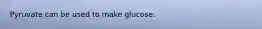 Pyruvate can be used to make glucose.