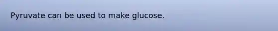 Pyruvate can be used to make glucose.