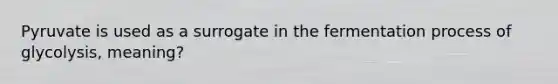 Pyruvate is used as a surrogate in the fermentation process of glycolysis, meaning?