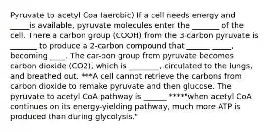 Pyruvate-to-acetyl Coa (aerobic) If a cell needs energy and _____is available, pyruvate molecules enter the _______ of the cell. There a carbon group (COOH) from the 3-carbon pyruvate is _______ to produce a 2-carbon compound that ______ _____, becoming ____. The car-bon group from pyruvate becomes carbon dioxide (CO2), which is ________, circulated to the lungs, and breathed out. ***A cell cannot retrieve the carbons from carbon dioxide to remake pyruvate and then glucose. The pyruvate to acetyl CoA pathway is ______ ****"when acetyl CoA continues on its energy-yielding pathway, much more ATP is produced than during glycolysis."