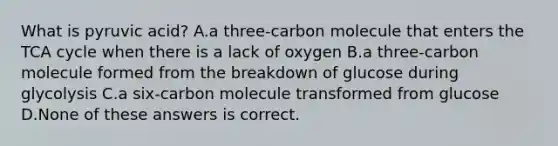 What is pyruvic acid? A.a three-carbon molecule that enters the TCA cycle when there is a lack of oxygen B.a three-carbon molecule formed from the breakdown of glucose during glycolysis C.a six-carbon molecule transformed from glucose D.None of these answers is correct.