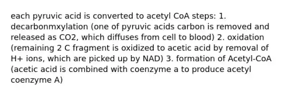 each pyruvic acid is converted to acetyl CoA steps: 1. decarbonmxylation (one of pyruvic acids carbon is removed and released as CO2, which diffuses from cell to blood) 2. oxidation (remaining 2 C fragment is oxidized to acetic acid by removal of H+ ions, which are picked up by NAD) 3. formation of Acetyl-CoA (acetic acid is combined with coenzyme a to produce acetyl coenzyme A)