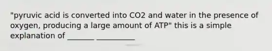 "pyruvic acid is converted into CO2 and water in the presence of oxygen, producing a large amount of ATP" this is a simple explanation of _______ __________