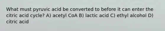 What must pyruvic acid be converted to before it can enter the citric acid cycle? A) acetyl CoA B) lactic acid C) ethyl alcohol D) citric acid