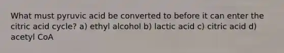 What must pyruvic acid be converted to before it can enter the citric acid cycle? a) ethyl alcohol b) lactic acid c) citric acid d) acetyl CoA