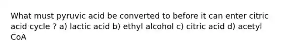 What must pyruvic acid be converted to before it can enter citric acid cycle ? a) lactic acid b) ethyl alcohol c) citric acid d) acetyl CoA