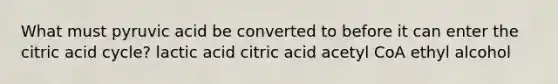 What must pyruvic acid be converted to before it can enter the citric acid cycle? lactic acid citric acid acetyl CoA ethyl alcohol