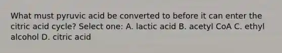 What must pyruvic acid be converted to before it can enter the citric acid cycle? Select one: A. lactic acid B. acetyl CoA C. ethyl alcohol D. citric acid