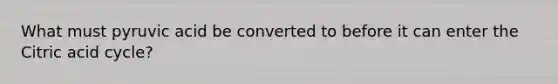 What must pyruvic acid be converted to before it can enter the Citric acid cycle?