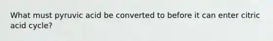 What must pyruvic acid be converted to before it can enter citric acid cycle?