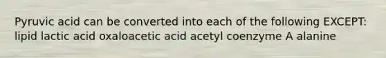 Pyruvic acid can be converted into each of the following EXCEPT: lipid lactic acid oxaloacetic acid acetyl coenzyme A alanine