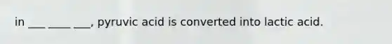 in ___ ____ ___, pyruvic acid is converted into lactic acid.