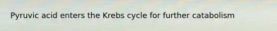 Pyruvic acid enters the Krebs cycle for further catabolism