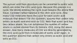 The pyruvic acid from glycolysis can be converted to acetic acid, which can enter the citric acid cycle. Because this process is a cycle, the atoms entering the cycle must balance the atoms that leave. Consider carbon balance in the citric acid cycle. How many CO2 molecules leave the cycle for each acetic acid molecule that enters? For this question, assume that carbon only enters as acetic acid and exits as CO2. Note that acetic acid has two carbon atoms. You can determine the number of carbon atoms in carbon dioxide from its formula, CO2. Using the above answer, how many molecules of CO2 are directly generated by the citric acid cycle from 4 molecules of acetic acid? Again, in this question assume that carbon only enters as acetic acid and exits as CO2,