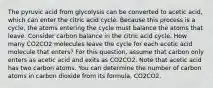 The pyruvic acid from glycolysis can be converted to acetic acid, which can enter the citric acid cycle. Because this process is a cycle, the atoms entering the cycle must balance the atoms that leave. Consider carbon balance in the citric acid cycle. How many CO2CO2 molecules leave the cycle for each acetic acid molecule that enters? For this question, assume that carbon only enters as acetic acid and exits as CO2CO2. Note that acetic acid has two carbon atoms. You can determine the number of carbon atoms in carbon dioxide from its formula, CO2CO2.