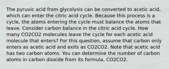 The pyruvic acid from glycolysis can be converted to acetic acid, which can enter the citric acid cycle. Because this process is a cycle, the atoms entering the cycle must balance the atoms that leave. Consider carbon balance in the citric acid cycle. How many CO2CO2 molecules leave the cycle for each acetic acid molecule that enters? For this question, assume that carbon only enters as acetic acid and exits as CO2CO2. Note that acetic acid has two carbon atoms. You can determine the number of carbon atoms in carbon dioxide from its formula, CO2CO2.