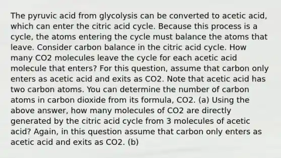 The pyruvic acid from glycolysis can be converted to acetic acid, which can enter the citric acid cycle. Because this process is a cycle, the atoms entering the cycle must balance the atoms that leave. Consider carbon balance in the citric acid cycle. How many CO2 molecules leave the cycle for each acetic acid molecule that enters? For this question, assume that carbon only enters as acetic acid and exits as CO2. Note that acetic acid has two carbon atoms. You can determine the number of carbon atoms in carbon dioxide from its formula, CO2. (a) Using the above answer, how many molecules of CO2 are directly generated by the citric acid cycle from 3 molecules of acetic acid? Again, in this question assume that carbon only enters as acetic acid and exits as CO2. (b)