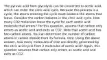 The pyruvic acid from glycolysis can be converted to acetic acid, which can enter the citric acid cycle. Because this process is a cycle, the atoms entering the cycle must balance the atoms that leave. Consider the carbon balance in the citric acid cycle. How many CO2 molecules leave the cycle for each acetic acid molecule that enters? For this question, assume that carbon only enters as acetic acid and exits as CO2. Note that acetic acid has two carbon atoms. You can determine the number of carbon atoms in carbon dioxide from its formula, CO2. Using the above answer, how many molecules of CO2 are directly generated by the citric acid cycle from 2 molecules of acetic acid? Again, this question assumes that carbon only enters as acetic acid and exits as CO2.