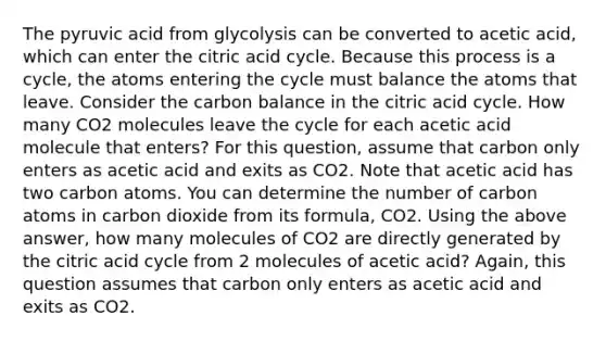 The pyruvic acid from glycolysis can be converted to acetic acid, which can enter the citric acid cycle. Because this process is a cycle, the atoms entering the cycle must balance the atoms that leave. Consider the carbon balance in the citric acid cycle. How many CO2 molecules leave the cycle for each acetic acid molecule that enters? For this question, assume that carbon only enters as acetic acid and exits as CO2. Note that acetic acid has two carbon atoms. You can determine the number of carbon atoms in carbon dioxide from its formula, CO2. Using the above answer, how many molecules of CO2 are directly generated by the citric acid cycle from 2 molecules of acetic acid? Again, this question assumes that carbon only enters as acetic acid and exits as CO2.