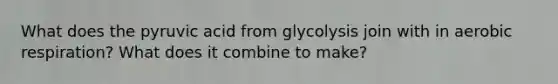 What does the pyruvic acid from glycolysis join with in aerobic respiration? What does it combine to make?