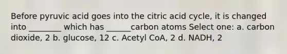 Before pyruvic acid goes into the citric acid cycle, it is changed into ________ which has ______carbon atoms Select one: a. carbon dioxide, 2 b. glucose, 12 c. Acetyl CoA, 2 d. NADH, 2