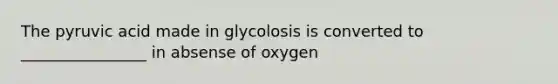 The pyruvic acid made in glycolosis is converted to ________________ in absense of oxygen