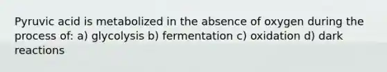 Pyruvic acid is metabolized in the absence of oxygen during the process of: a) glycolysis b) fermentation c) oxidation d) dark reactions