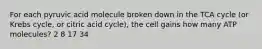 For each pyruvic acid molecule broken down in the TCA cycle (or Krebs cycle, or citric acid cycle), the cell gains how many ATP molecules? 2 8 17 34