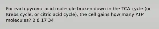 For each pyruvic acid molecule broken down in the TCA cycle (or Krebs cycle, or citric acid cycle), the cell gains how many ATP molecules? 2 8 17 34